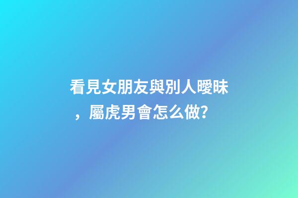 看見女朋友與別人曖昧，屬虎男會怎么做？